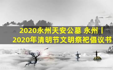 2020永州天安公墓 永州丨2020年清明节文明祭祀倡议书